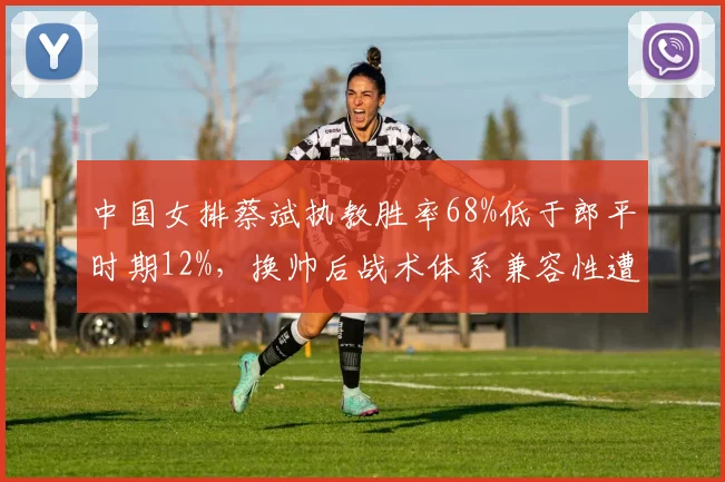 中国女排蔡斌执教胜率68%低于郎平时期12%，换帅后战术体系兼容性遭拷问