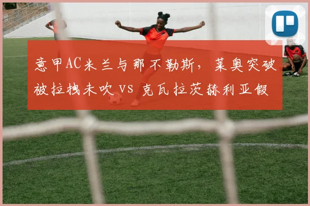 意甲AC米兰与那不勒斯,莱奥突破被拉拽未吹 vs 克瓦拉茨赫利亚假摔得点