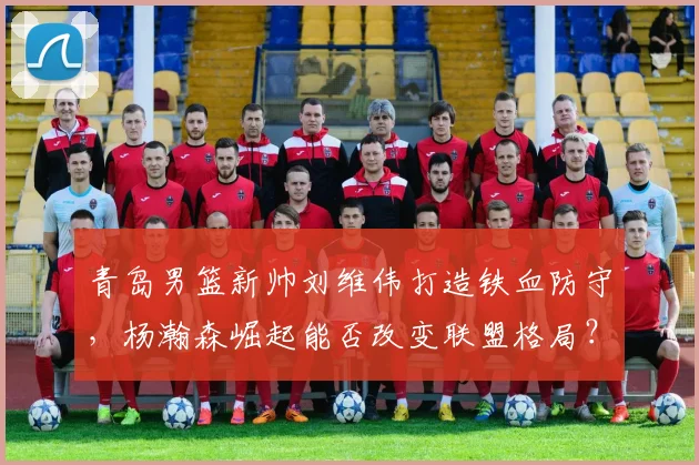 青岛男篮新帅刘维伟打造铁血防守，杨瀚森崛起能否改变联盟格局？