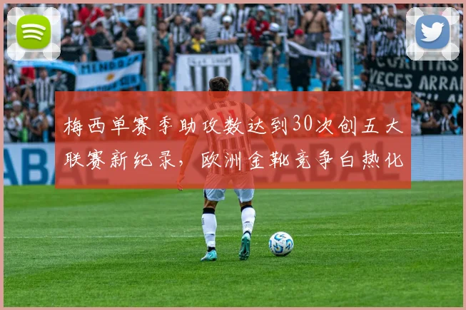 梅西单赛季助攻数达到30次创五大联赛新纪录,欧洲金靴竞争白热化