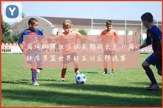 周琦脚踝扭伤恢复期延长至六周，缺席男篮世界杯亚洲区预选赛