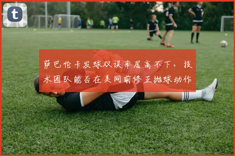 萨巴伦卡发球双误率居高不下,技术团队能否在美网前修正抛球动作?