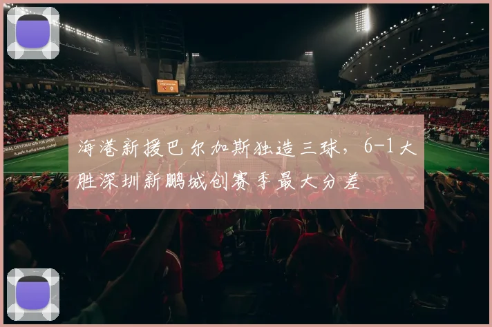 海港新援巴尔加斯独造三球,6-1大胜深圳新鹏城创赛季最大分差