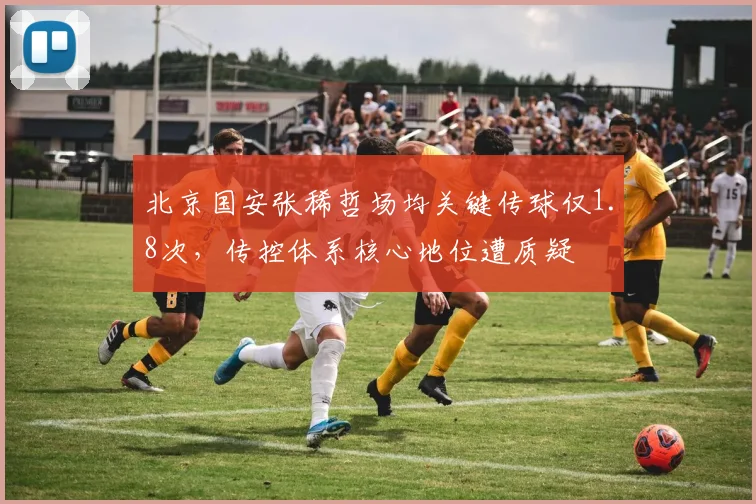 北京国安张稀哲场均关键传球仅1.8次，传控体系核心地位遭质疑